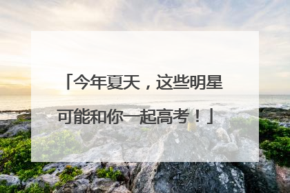 今年夏天，这些明星可能和你一起高考！