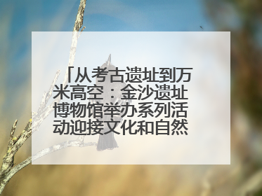 从考古遗址到万米高空：金沙遗址博物馆举办系列活动迎接文化和自然遗产日