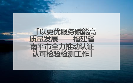 以更优服务赋能高质量发展——福建省南平市全力推动认证认可检验检测工作