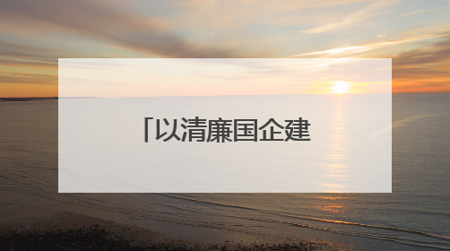 以清廉国企建设助力国资国企改革行稳致远