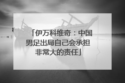 伊万科维奇：中国男足出局自己会承担非常大的责任