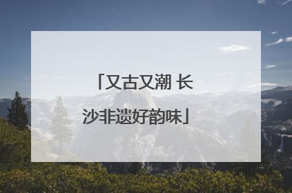 又古又潮 长沙非遗好韵味