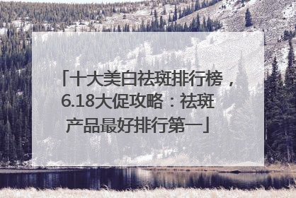 十大美白祛斑排行榜，6.18大促攻略：祛斑产品最好排行第一
