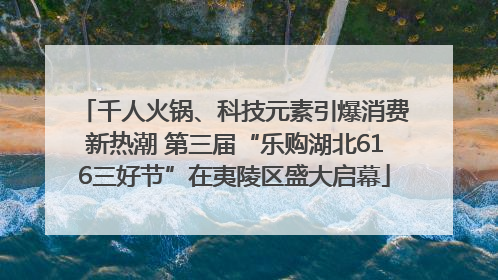 千人火锅、科技元素引爆消费新热潮 第三届“乐购湖北616三好节”在夷陵区盛大启幕