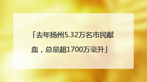 去年扬州5.32万名市民献血，总量超1700万毫升