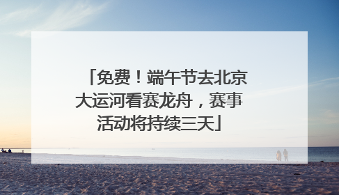 免费！端午节去北京大运河看赛龙舟，赛事活动将持续三天