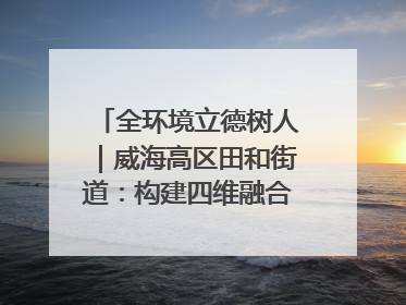 全环境立德树人｜威海高区田和街道：构建四维融合体系 绘就全环境立德树人新画卷