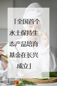 全国首个水土保持生态产品培育基金在长兴成立