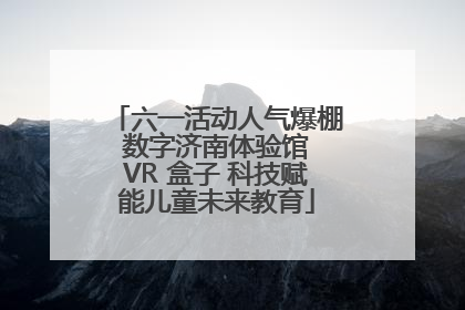 六一活动人气爆棚 数字济南体验馆 VR 盒子 科技赋能儿童未来教育