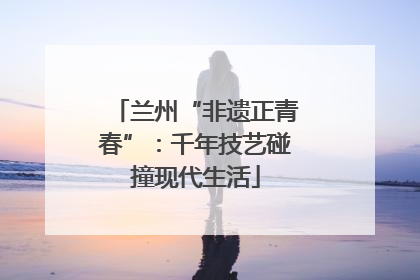 兰州“非遗正青春”：千年技艺碰撞现代生活