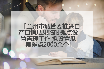 兰州市城管委推进自产自销瓜果临时摊点设置管理工作 拟设置瓜果摊点2000余个