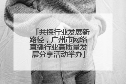 共探行业发展新路径，广州市网络直播行业高质量发展分享活动举办