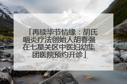 再续毕节情缘：胡氏咽炎疗法创始人胡春强在七星关区中医妇幼集团医院预约开诊