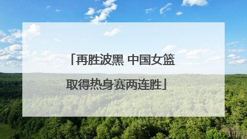 再胜波黑 中国女篮取得热身赛两连胜