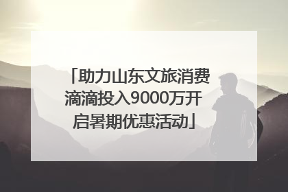 助力山东文旅消费 滴滴投入9000万开启暑期优惠活动