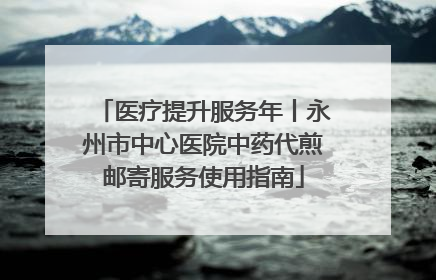 医疗提升服务年丨永州市中心医院中药代煎邮寄服务使用指南