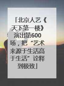 北京人艺《天下第一楼》演出第600场，把“艺术来源于生活高于生活”诠释到极致