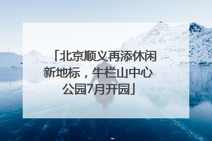 北京顺义再添休闲新地标，牛栏山中心公园7月开园