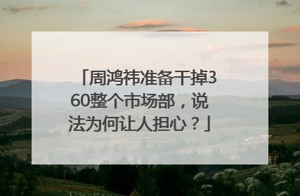 周鸿祎准备干掉360整个市场部，说法为何让人担心？