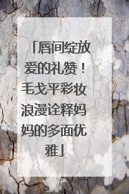 唇间绽放爱的礼赞！毛戈平彩妆浪漫诠释妈妈的多面优雅