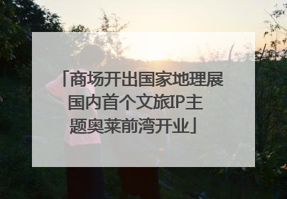 商场开出国家地理展 国内首个文旅IP主题奥莱前湾开业