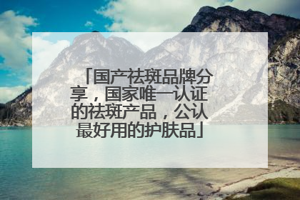 国产祛斑品牌分享，国家唯一认证的祛斑产品，公认最好用的护肤品