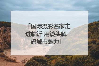 国际摄影名家走进临沂 用镜头解码城市魅力