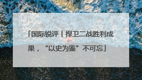 国际锐评丨捍卫二战胜利成果，“以史为鉴”不可忘