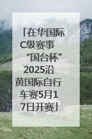 在华国际C级赛事 “国台杯”2025沿黄国际自行车赛5月17日开赛