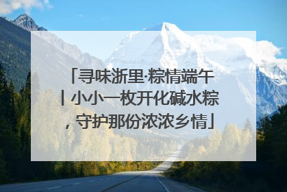 寻味浙里·粽情端午丨小小一枚开化碱水粽，守护那份浓浓乡情