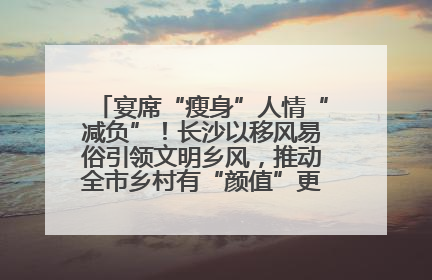 宴席“瘦身”人情“减负”！长沙以移风易俗引领文明乡风，推动全市乡村有“颜值”更显“气质”