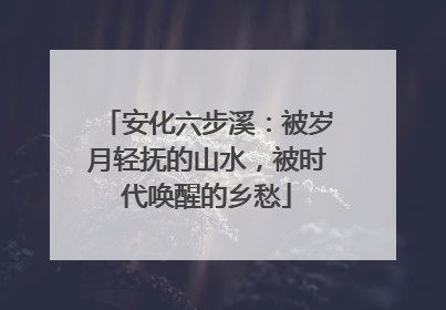 安化六步溪：被岁月轻抚的山水，被时代唤醒的乡愁
