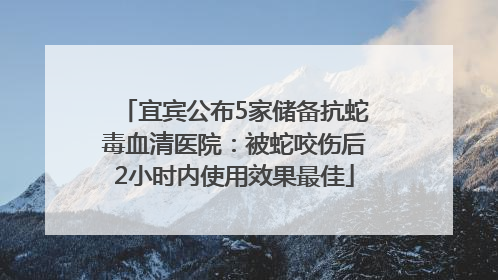 宜宾公布5家储备抗蛇毒血清医院：被蛇咬伤后2小时内使用效果最佳