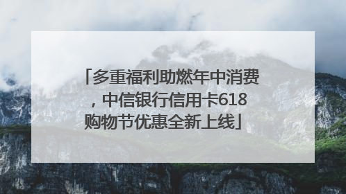 多重福利助燃年中消费，中信银行信用卡618购物节优惠全新上线