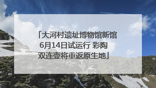 大河村遗址博物馆新馆6月14日试运行 彩陶双连壶将重返原生地