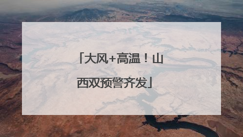大风+高温！山西双预警齐发