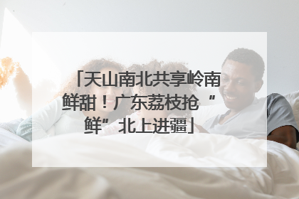天山南北共享岭南鲜甜！广东荔枝抢“鲜”北上进疆