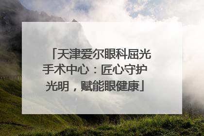 天津爱尔眼科屈光手术中心：匠心守护光明，赋能眼健康