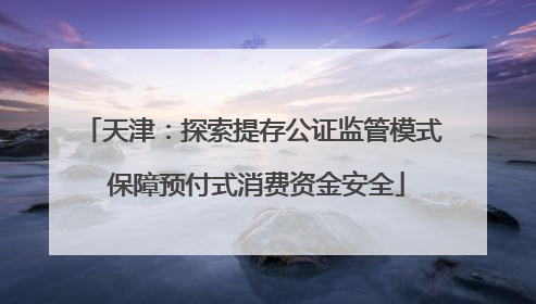 天津：探索提存公证监管模式 保障预付式消费资金安全