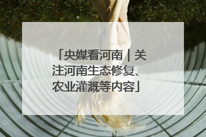 央媒看河南｜关注河南生态修复、农业灌溉等内容