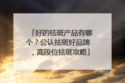 好的祛斑产品有哪个？公认祛斑好品牌，高段位祛斑攻略