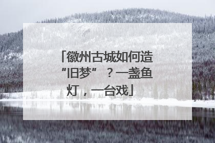 徽州古城如何造“旧梦”？一盏鱼灯，一台戏