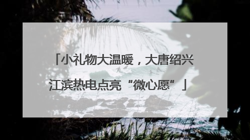 小礼物大温暖，大唐绍兴江滨热电点亮“微心愿”