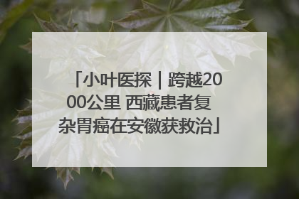 小叶医探｜跨越2000公里 西藏患者复杂胃癌在安徽获救治