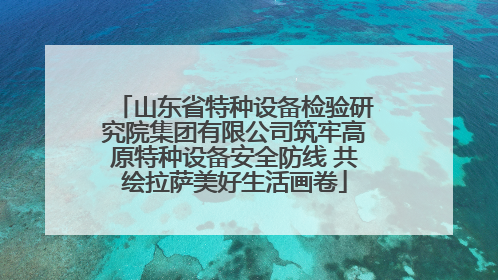山东省特种设备检验研究院集团有限公司筑牢高原特种设备安全防线 共绘拉萨美好生活画卷