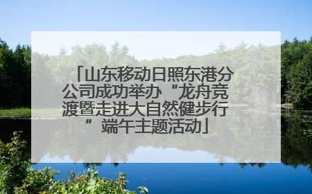 山东移动日照东港分公司成功举办“龙舟竞渡暨走进大自然健步行”端午主题活动