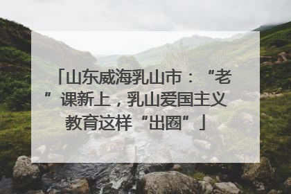 山东威海乳山市：“老”课新上，乳山爱国主义教育这样“出圈”