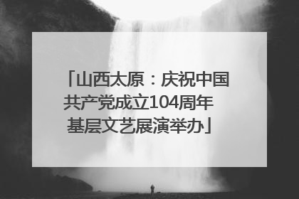 山西太原：庆祝中国共产党成立104周年基层文艺展演举办