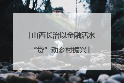 山西长治以金融活水“贷”动乡村振兴