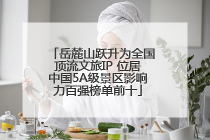 岳麓山跃升为全国顶流文旅IP 位居中国5A级景区影响力百强榜单前十